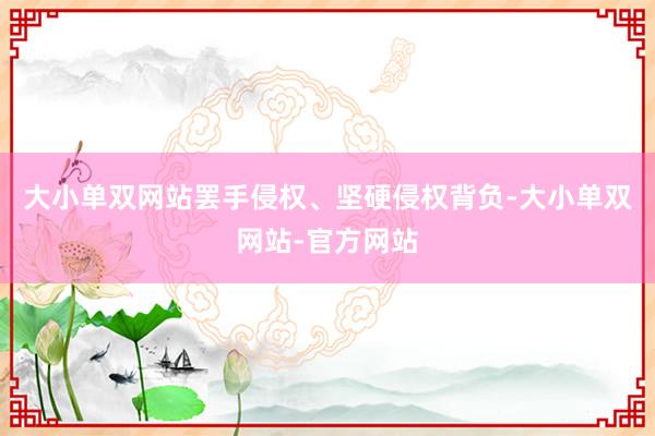 大小单双网站罢手侵权、坚硬侵权背负-大小单双网站-官方网站