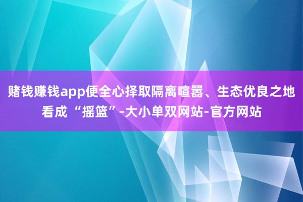 赌钱赚钱app便全心择取隔离喧嚣、生态优良之地看成 “摇篮”-大小单双网站-官方网站