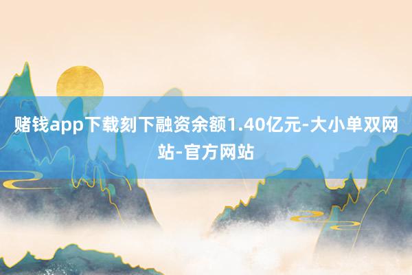 赌钱app下载刻下融资余额1.40亿元-大小单双网站-官方网站