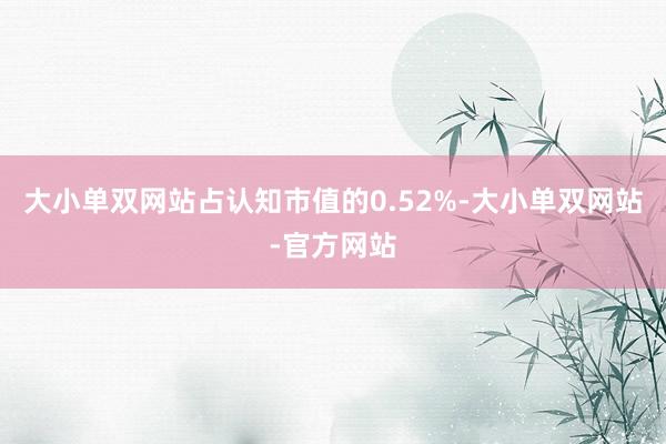 大小单双网站占认知市值的0.52%-大小单双网站-官方网站