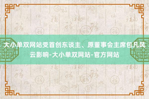 大小单双网站受首创东谈主、原董事会主席包凡风云影响-大小单双网站-官方网站