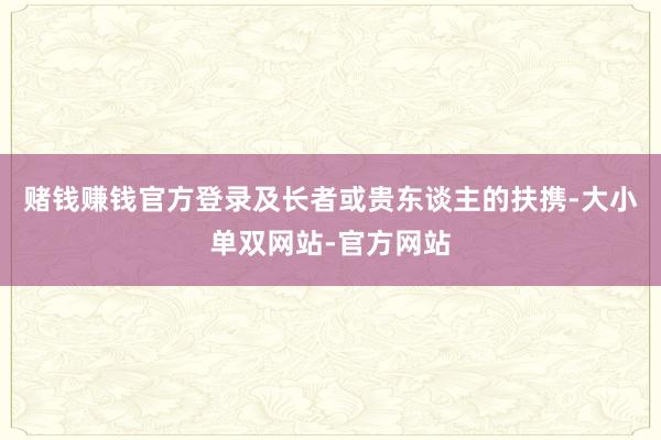赌钱赚钱官方登录及长者或贵东谈主的扶携-大小单双网站-官方网站