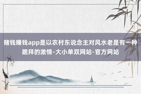 赌钱赚钱app是以农村东说念主对风水老是有一种跪拜的激情-大小单双网站-官方网站