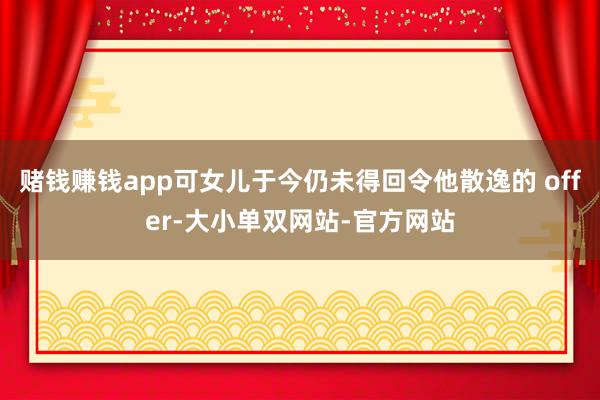 赌钱赚钱app可女儿于今仍未得回令他散逸的 offer-大小单双网站-官方网站