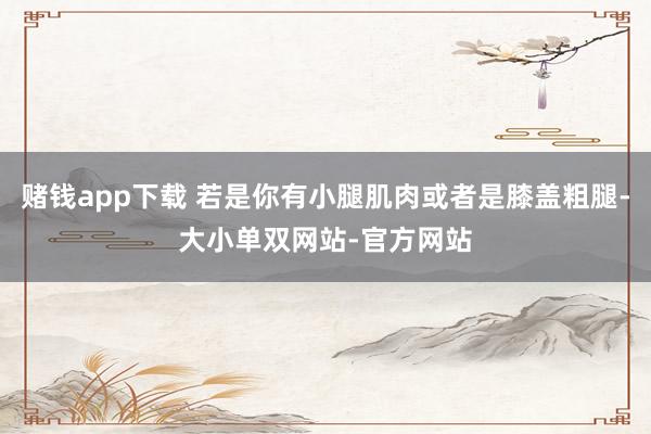 赌钱app下载 若是你有小腿肌肉或者是膝盖粗腿-大小单双网站-官方网站