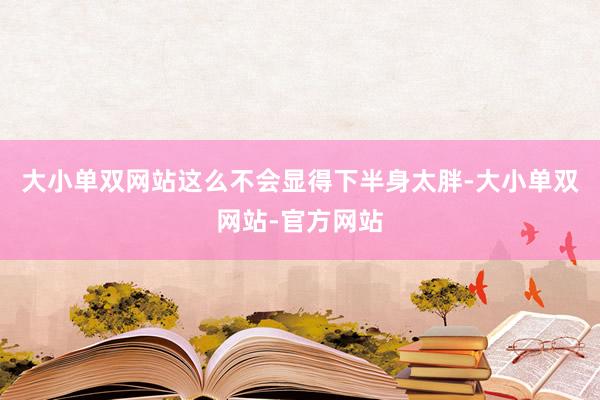 大小单双网站这么不会显得下半身太胖-大小单双网站-官方网站