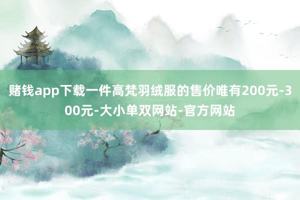 赌钱app下载一件高梵羽绒服的售价唯有200元-300元-大小单双网站-官方网站