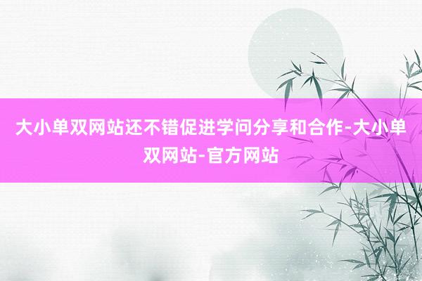 大小单双网站还不错促进学问分享和合作-大小单双网站-官方网站