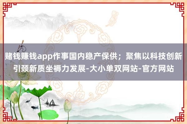 赌钱赚钱app作事国内稳产保供；聚焦以科技创新引颈新质坐褥力发展-大小单双网站-官方网站