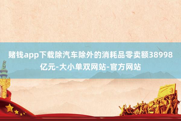 赌钱app下载除汽车除外的消耗品零卖额38998亿元-大小单双网站-官方网站