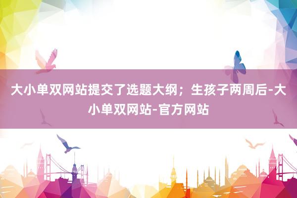 大小单双网站提交了选题大纲；生孩子两周后-大小单双网站-官方网站