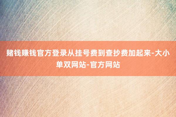 赌钱赚钱官方登录从挂号费到查抄费加起来-大小单双网站-官方网站