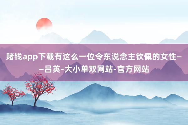 赌钱app下载有这么一位令东说念主钦佩的女性——吕英-大小单双网站-官方网站