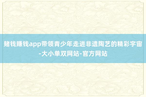 赌钱赚钱app带领青少年走进非遗陶艺的精彩宇宙-大小单双网站-官方网站