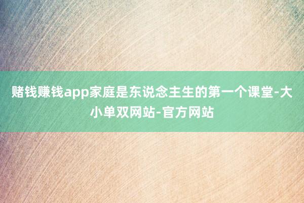 赌钱赚钱app家庭是东说念主生的第一个课堂-大小单双网站-官方网站