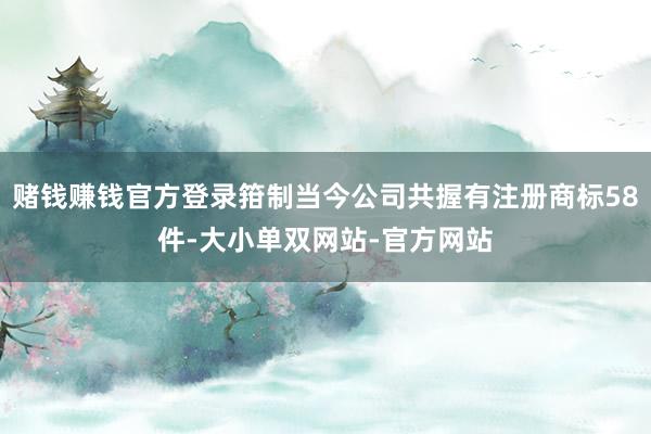赌钱赚钱官方登录箝制当今公司共握有注册商标58件-大小单双网站-官方网站