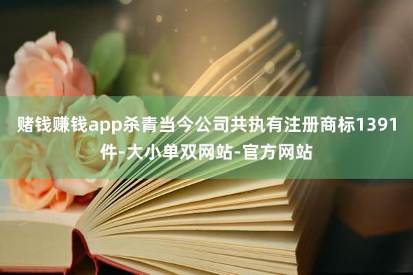 赌钱赚钱app杀青当今公司共执有注册商标1391件-大小单双网站-官方网站