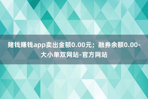 赌钱赚钱app卖出金额0.00元；融券余额0.00-大小单双网站-官方网站