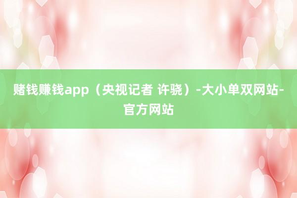 赌钱赚钱app（央视记者 许骁）-大小单双网站-官方网站