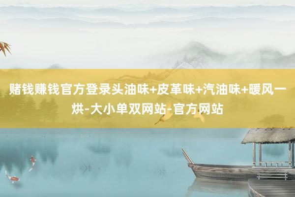 赌钱赚钱官方登录头油味+皮革味+汽油味+暖风一烘-大小单双网站-官方网站
