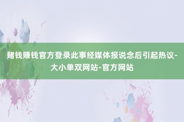 赌钱赚钱官方登录此事经媒体报说念后引起热议-大小单双网站-官方网站