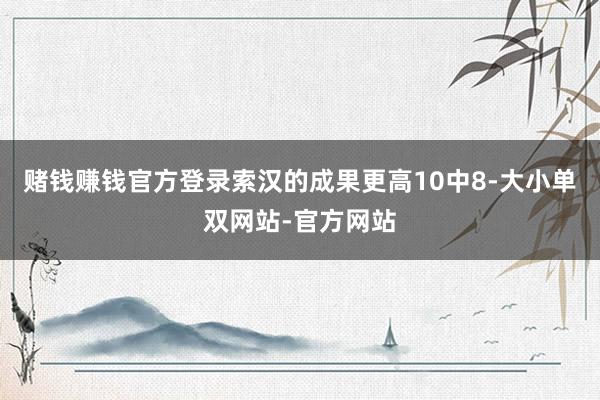 赌钱赚钱官方登录索汉的成果更高10中8-大小单双网站-官方网站