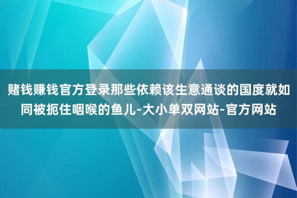 赌钱赚钱官方登录那些依赖该生意通谈的国度就如同被扼住咽喉的鱼儿-大小单双网站-官方网站