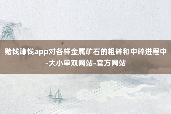 赌钱赚钱app对各样金属矿石的粗碎和中碎进程中-大小单双网站-官方网站