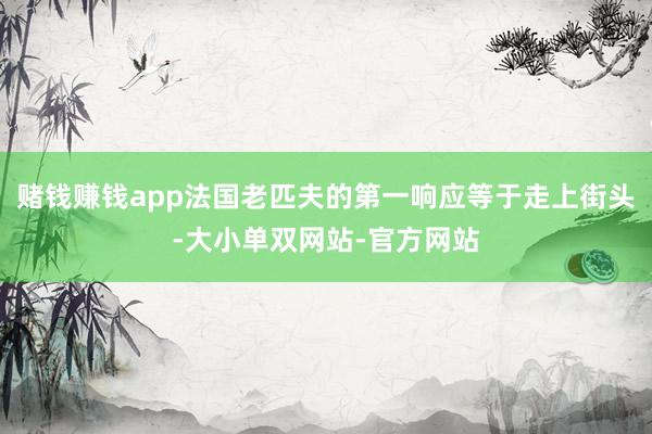 赌钱赚钱app法国老匹夫的第一响应等于走上街头-大小单双网站-官方网站