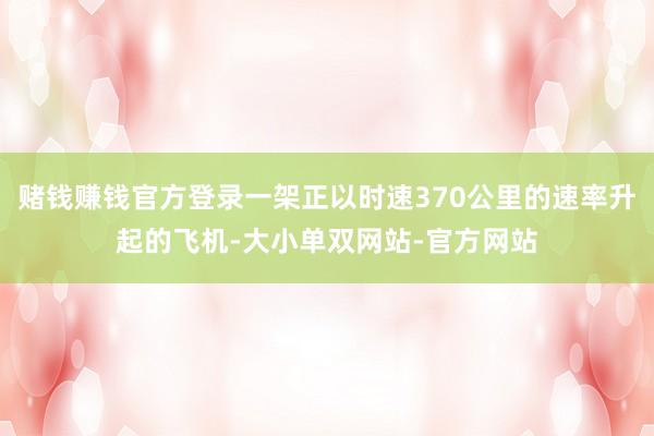 赌钱赚钱官方登录一架正以时速370公里的速率升起的飞机-大小单双网站-官方网站