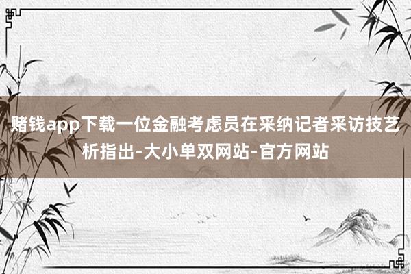 赌钱app下载一位金融考虑员在采纳记者采访技艺析指出-大小单双网站-官方网站