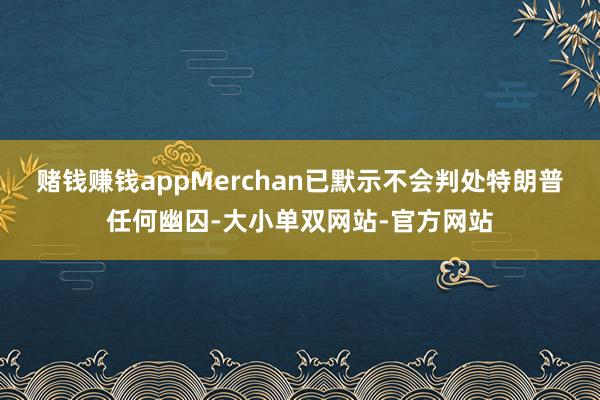 赌钱赚钱appMerchan已默示不会判处特朗普任何幽囚-大小单双网站-官方网站