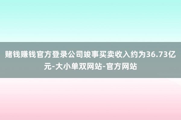 赌钱赚钱官方登录公司竣事买卖收入约为36.73亿元-大小单双网站-官方网站
