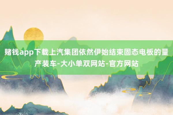 赌钱app下载上汽集团依然伊始结束固态电板的量产装车-大小单双网站-官方网站