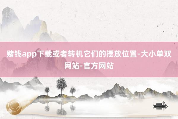 赌钱app下载或者转机它们的摆放位置-大小单双网站-官方网站