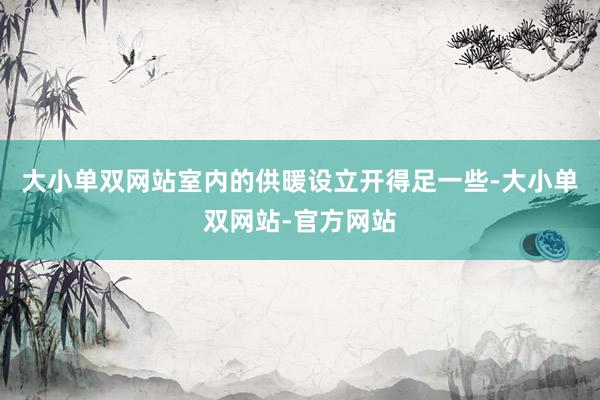 大小单双网站室内的供暖设立开得足一些-大小单双网站-官方网站