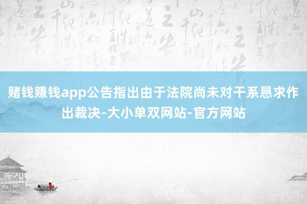 赌钱赚钱app公告指出由于法院尚未对干系恳求作出裁决-大小单双网站-官方网站