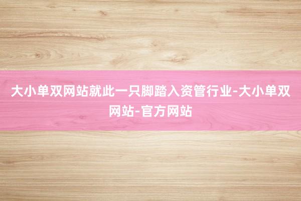 大小单双网站就此一只脚踏入资管行业-大小单双网站-官方网站