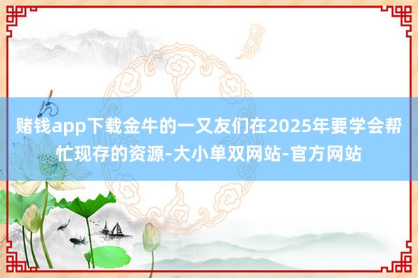 赌钱app下载金牛的一又友们在2025年要学会帮忙现存的资源-大小单双网站-官方网站