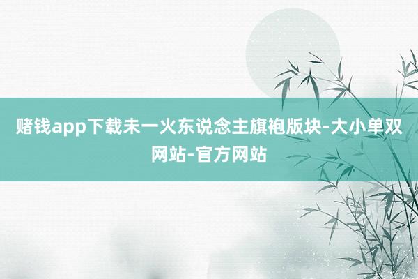 赌钱app下载未一火东说念主旗袍版块-大小单双网站-官方网站