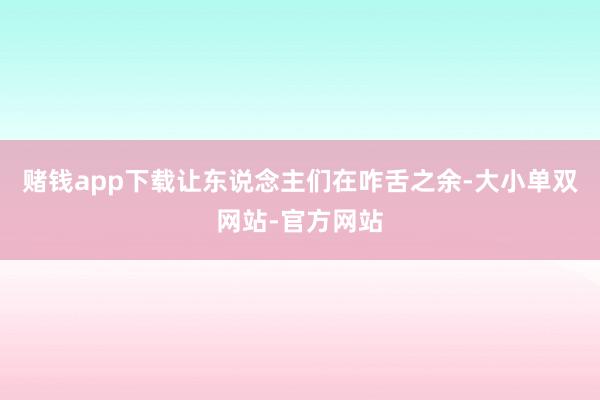 赌钱app下载让东说念主们在咋舌之余-大小单双网站-官方网站