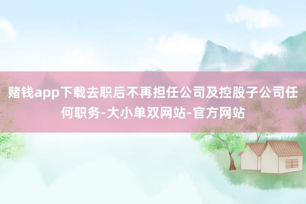 赌钱app下载去职后不再担任公司及控股子公司任何职务-大小单双网站-官方网站