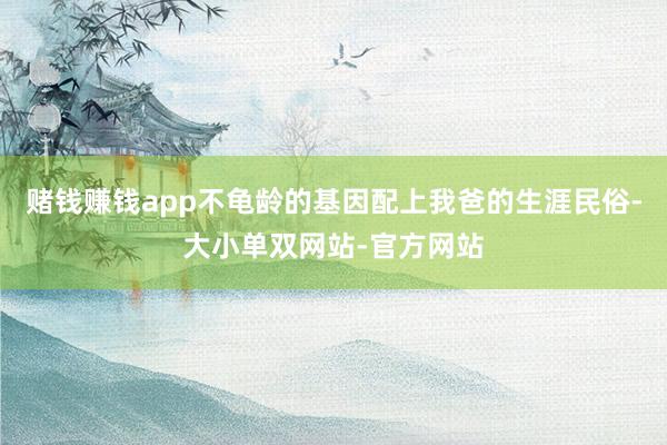 赌钱赚钱app不龟龄的基因配上我爸的生涯民俗-大小单双网站-官方网站