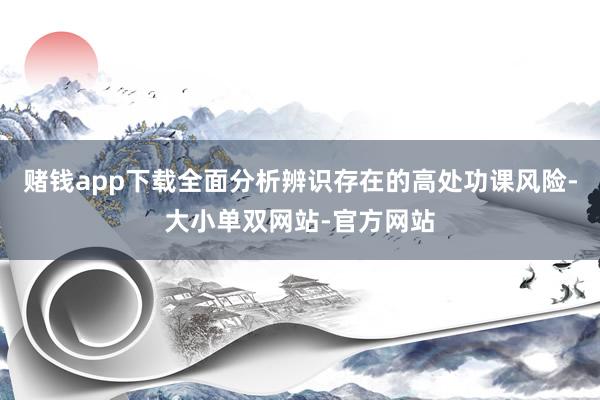 赌钱app下载全面分析辨识存在的高处功课风险-大小单双网站-官方网站