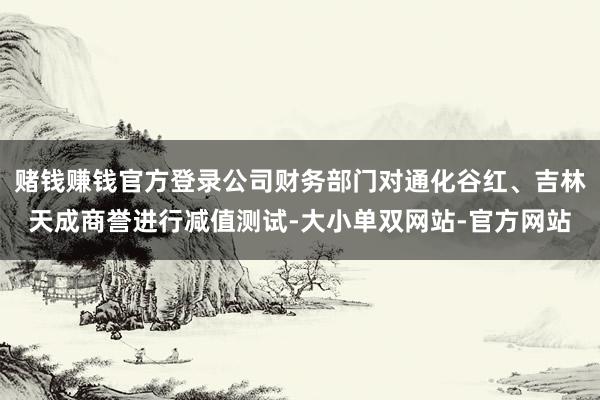赌钱赚钱官方登录公司财务部门对通化谷红、吉林天成商誉进行减值测试-大小单双网站-官方网站