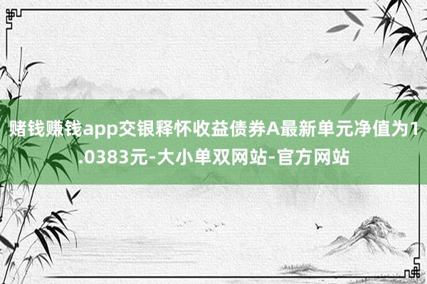 赌钱赚钱app交银释怀收益债券A最新单元净值为1.0383元-大小单双网站-官方网站