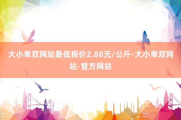 大小单双网站最低报价2.88元/公斤-大小单双网站-官方网站