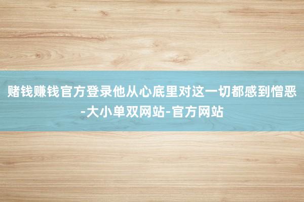 赌钱赚钱官方登录他从心底里对这一切都感到憎恶-大小单双网站-官方网站