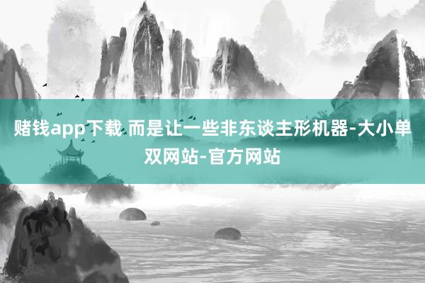 赌钱app下载 而是让一些非东谈主形机器-大小单双网站-官方网站
