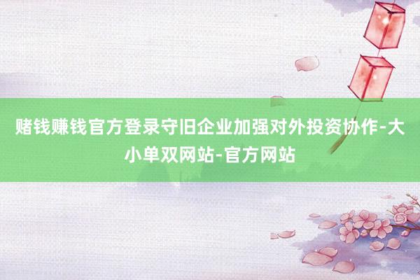 赌钱赚钱官方登录守旧企业加强对外投资协作-大小单双网站-官方网站